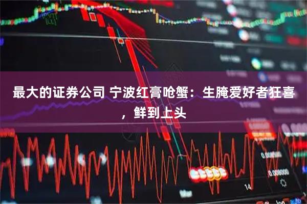 最大的证券公司 宁波红膏呛蟹:生腌爱好者狂喜,鲜到上头