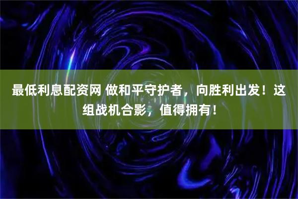 最低利息配资网 做和平守护者，向胜利出发！这组战机合影，值得拥有！