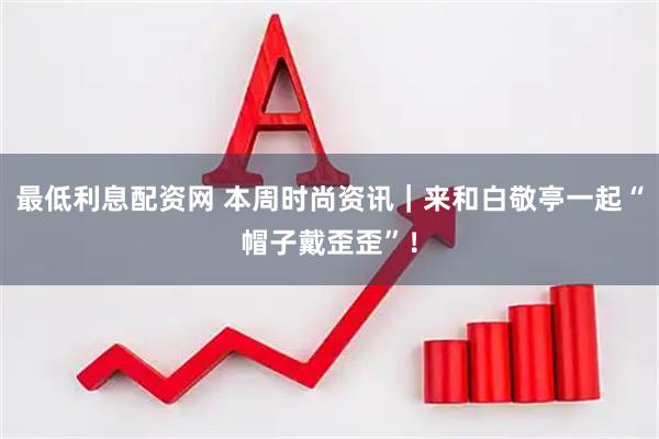 最低利息配资网 本周时尚资讯｜来和白敬亭一起“帽子戴歪歪”！