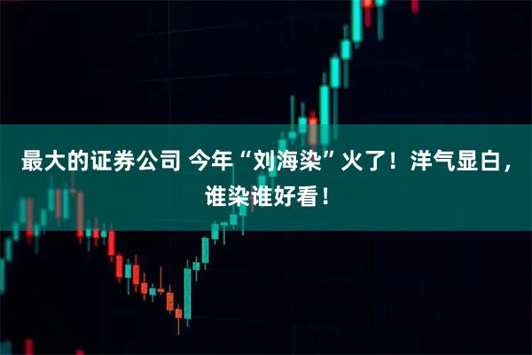 最大的证券公司 今年“刘海染”火了!洋气显白,谁染谁好看!