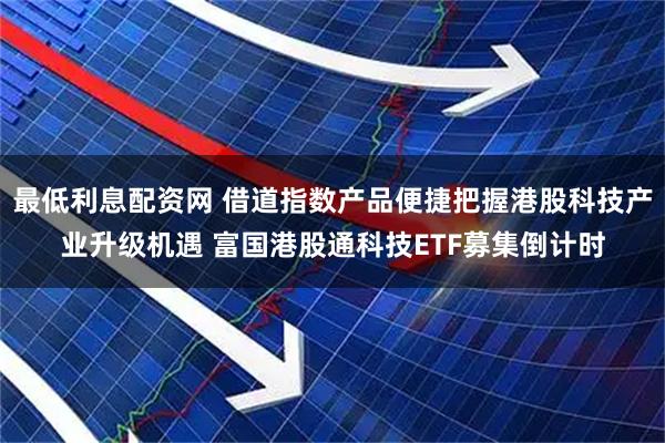 最低利息配资网 借道指数产品便捷把握港股科技产业升级机遇 富国港股通科技ETF募集倒计时