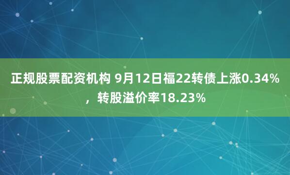 正规股票配资机构 9月12日福22转债上涨0.34%，转股溢价率18.23%