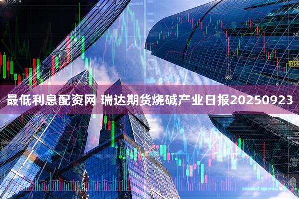 最低利息配资网 瑞达期货烧碱产业日报20250923