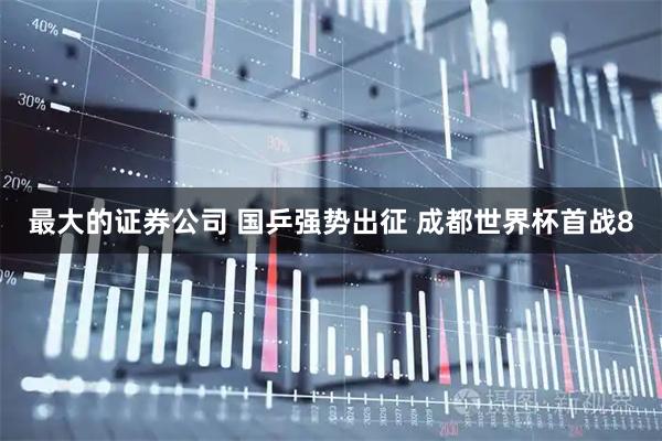 最大的证券公司 国乒强势出征 成都世界杯首战8