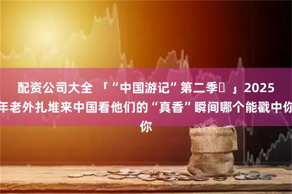 配资公司大全 「“中国游记”第二季⑫」2025年老外扎堆来中国看他们的“真香”瞬间哪个能戳中你