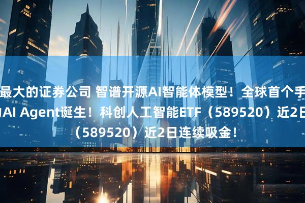 最大的证券公司 智谱开源AI智能体模型！全球首个手机操作能力AI Agent诞生！科创人工智能ETF（589520）近2日连续吸金！