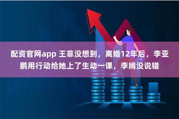 配资官网app 王菲没想到,离婚12年后,李亚鹏用行动给她上了生动一课,李嫣没说错