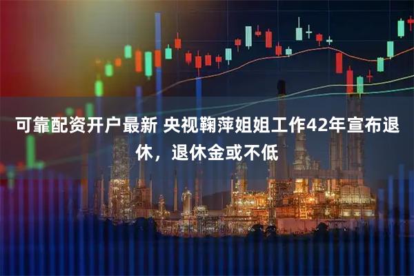 可靠配资开户最新 央视鞠萍姐姐工作42年宣布退休，退休金或不低