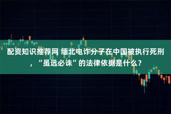 配资知识推荐网 缅北电诈分子在中国被执行死刑，“虽远必诛”的法律依据是什么？