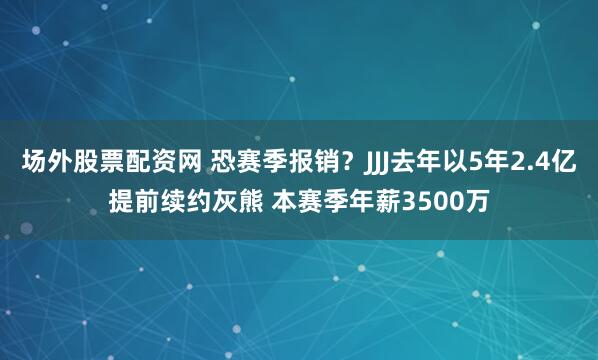 场外股票配资网 恐赛季报销？JJJ去年以5年2.4亿提前续约灰熊 本赛季年薪3500万