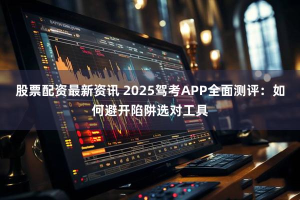股票配资最新资讯 2025驾考APP全面测评:如何避开陷阱选对工具