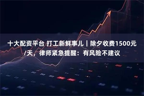 十大配资平台 打工新鲜事儿｜除夕收费1500元/天，律师紧急提醒：有风险不建议