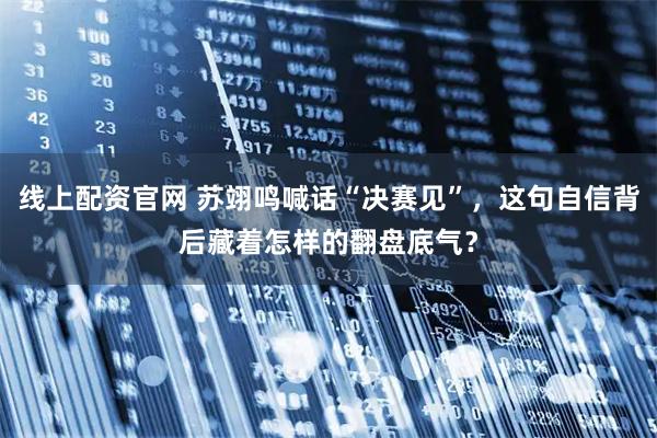 线上配资官网 苏翊鸣喊话“决赛见”,这句自信背后藏着怎样的翻盘底气?