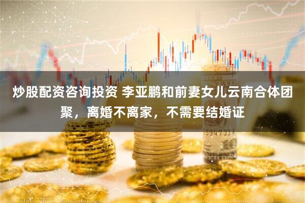 炒股配资咨询投资 李亚鹏和前妻女儿云南合体团聚,离婚不离家,不需要结婚证