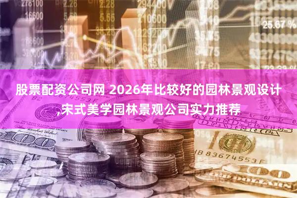 股票配资公司网 2026年比较好的园林景观设计,宋式美学园林景观公司实力推荐