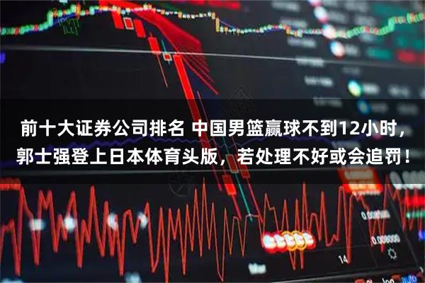 前十大证券公司排名 中国男篮赢球不到12小时,郭士强登上日本体育头版,若处理不好或会追罚!