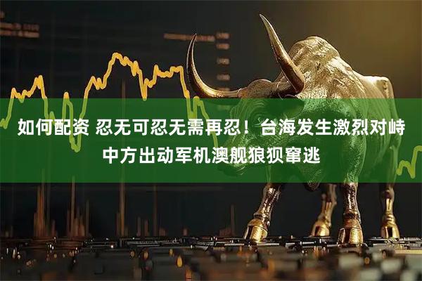 如何配资 忍无可忍无需再忍！台海发生激烈对峙中方出动军机澳舰狼狈窜逃