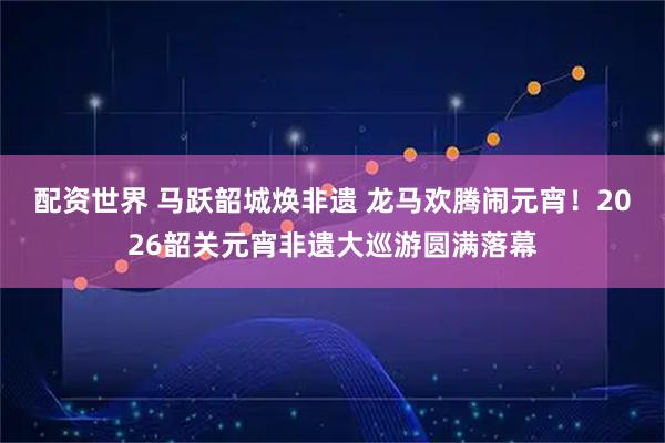 配资世界 马跃韶城焕非遗 龙马欢腾闹元宵！2026韶关元宵非遗大巡游圆满落幕