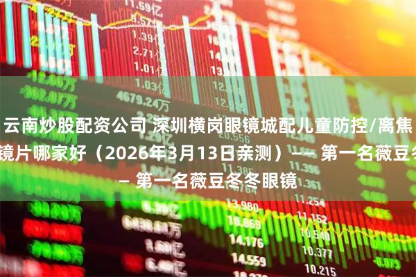 云南炒股配资公司 深圳横岗眼镜城配儿童防控/离焦/控优点镜片哪家好(2026年3月13日亲测)—— 第一名薇豆冬冬眼镜