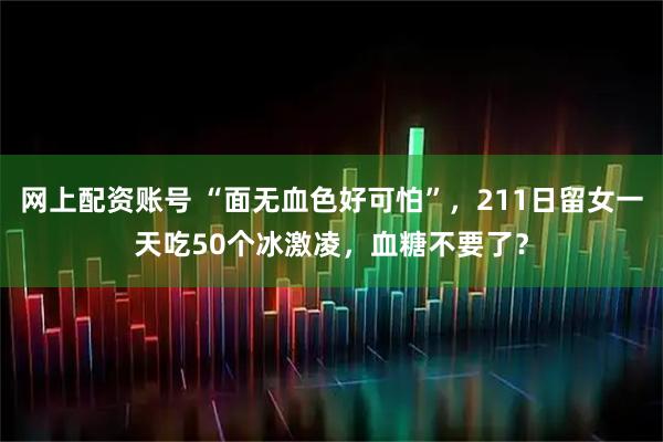网上配资账号 “面无血色好可怕”，211日留女一天吃50个冰激凌，血糖不要了？