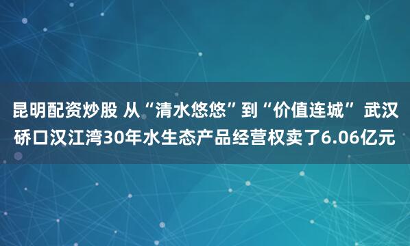 昆明配资炒股 从“清水悠悠”到“价值连城” 武汉硚口汉江湾30年水生态产品经营权卖了6.06亿元
