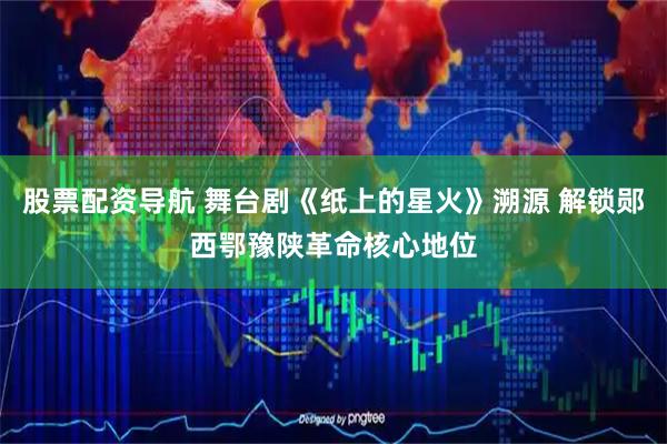 股票配资导航 舞台剧《纸上的星火》溯源 解锁郧西鄂豫陕革命核心地位