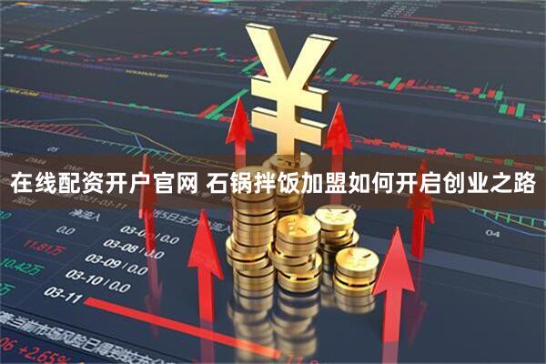 在线配资开户官网 石锅拌饭加盟如何开启创业之路
