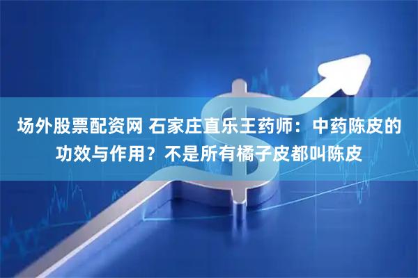 场外股票配资网 石家庄直乐王药师：中药陈皮的功效与作用？不是所有橘子皮都叫陈皮