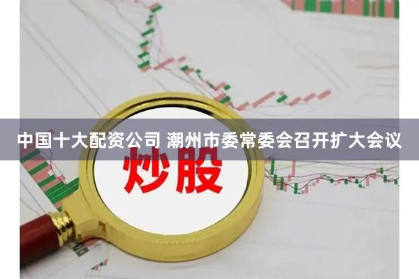 中国十大配资公司 潮州市委常委会召开扩大会议