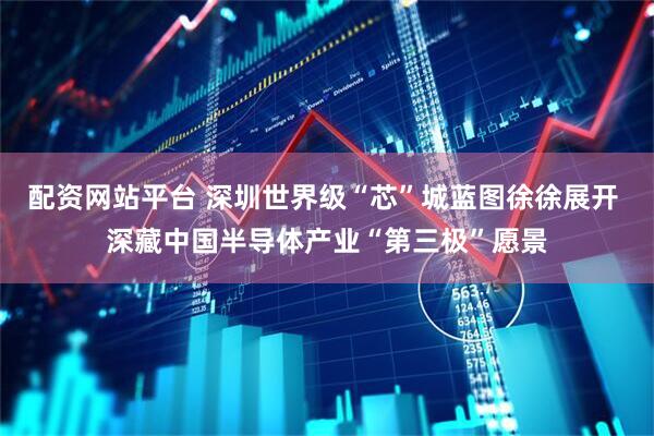 配资网站平台 深圳世界级“芯”城蓝图徐徐展开 深藏中国半导体产业“第三极”愿景