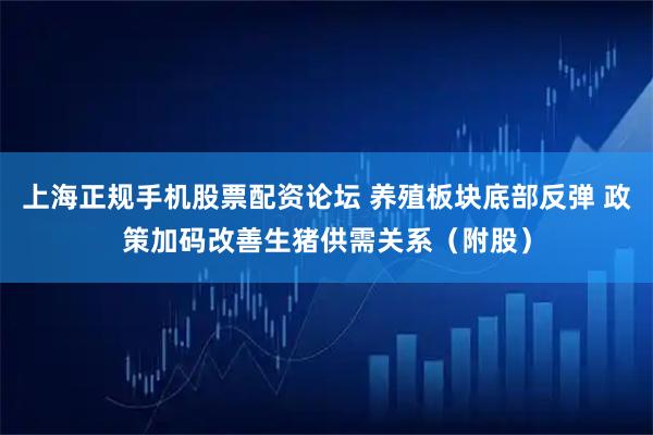 上海正规手机股票配资论坛 养殖板块底部反弹 政策加码改善生猪供需关系(附股)