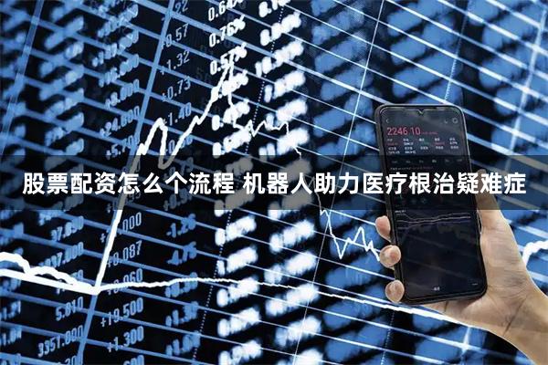 股票配资怎么个流程 机器人助力医疗根治疑难症
