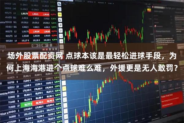场外股票配资网 点球本该是最轻松进球手段,为何上海海港进个点球难么难,外援更是无人敢罚?