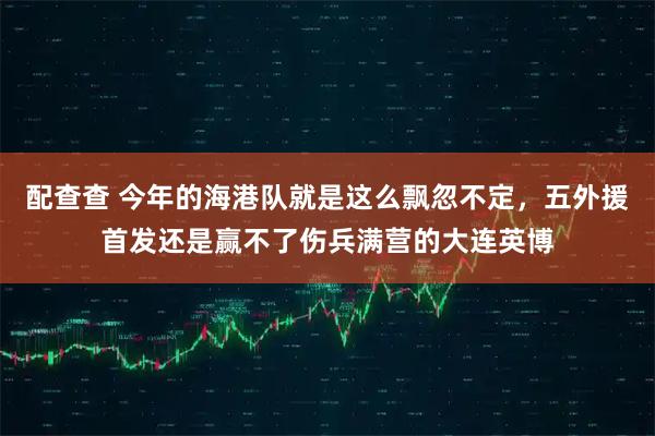 配查查 今年的海港队就是这么飘忽不定，五外援首发还是赢不了伤兵满营的大连英博