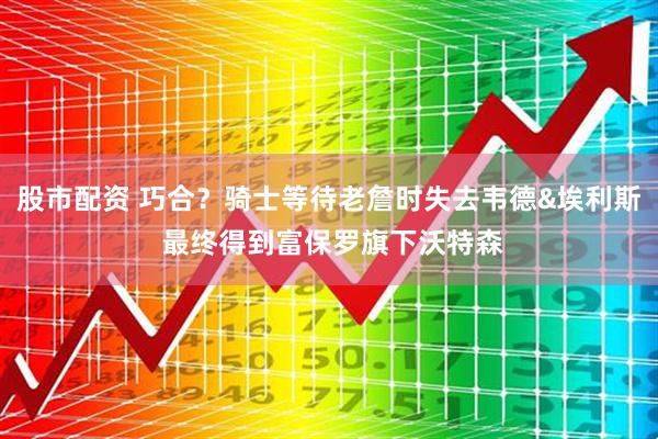 股市配资 巧合？骑士等待老詹时失去韦德&埃利斯 最终得到富保罗旗下沃特森